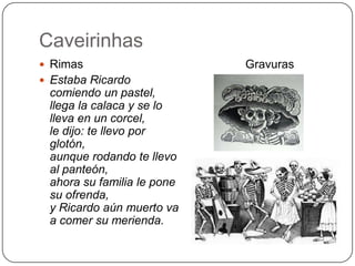 Caveirinhas
 Rimas
 Estaba Ricardo

comiendo un pastel,
llega la calaca y se lo
lleva en un corcel,
le dijo: te llevo por
glotón,
aunque rodando te llevo
al panteón,
ahora su familia le pone
su ofrenda,
y Ricardo aún muerto va
a comer su merienda.

Gravuras

 