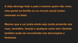 A data abrange todo o país e mesmo quem não viveu
uma perda na família ou no círculo social acaba
entrando na festa.
Mesmo que a cor preta ainda seja muito presente nas
ruas, vermelho, laranja e qualquer outro tom vibrante
também pode ser encontrado nas decorações e
fantasias.
 