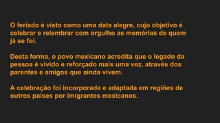 O feriado é visto como uma data alegre, cujo objetivo é
celebrar e relembrar com orgulho as memórias de quem
já se foi.
Desta forma, o povo mexicano acredita que o legado da
pessoa é vivido e reforçado mais uma vez, através dos
parentes e amigos que ainda vivem.
A celebração foi incorporada e adaptada em regiões de
outros países por imigrantes mexicanos.
 
