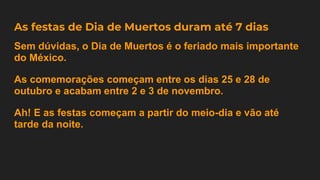 As festas de Dia de Muertos duram até 7 dias
Sem dúvidas, o Dia de Muertos é o feriado mais importante
do México.
As comemorações começam entre os dias 25 e 28 de
outubro e acabam entre 2 e 3 de novembro.
Ah! E as festas começam a partir do meio-dia e vão até
tarde da noite.
 