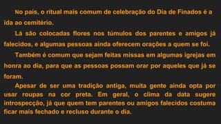 No país, o ritual mais comum de celebração do Dia de Finados é a
ida ao cemitério.
Lá são colocadas flores nos túmulos dos parentes e amigos já
falecidos, e algumas pessoas ainda oferecem orações a quem se foi.
Também é comum que sejam feitas missas em algumas igrejas em
honra ao dia, para que as pessoas possam orar por aqueles que já se
foram.
Apesar de ser uma tradição antiga, muita gente ainda opta por
usar roupas na cor preta. Em geral, o clima da data sugere
introspecção, já que quem tem parentes ou amigos falecidos costuma
ficar mais fechado e recluso durante o dia.
 