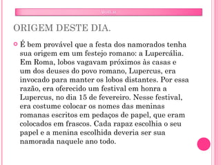 ORIGEM DESTE DIA. É bem provável que a festa dos namorados tenha sua origem em um festejo romano: a Lupercália. Em Roma, lobos vagavam próximos às casas e um dos deuses do povo romano, Lupercus, era invocado para manter os lobos distantes. Por essa razão, era oferecido um festival em honra a Lupercus, no dia 15 de fevereiro. Nesse festival, era costume colocar os nomes das meninas romanas escritos em pedaços de papel, que eram colocados em frascos. Cada rapaz escolhia o seu papel e a menina escolhida deveria ser sua namorada naquele ano todo. 