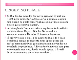 ORIGEM NO BRASIL O Dia dos Namorados foi introduzido no Brasil, em 1950, pelo publicitário João Dória, quando ele criou um slogan de apelo comercial que dizia "não é só com beijos que se prova o amor".  A intenção de Dória era criar o equivalente brasileiro ao Valentine's Day - o Dia dos Namorados - comemorado nos Estados Unidos em fevereiro. É provável que o dia 12 de junho tenha sido a data escolhida porque representa uma época pobre em festas comemorativas que alavanquem as vendas do comércio de presentes. A idéia funcionou tão bem para os comerciantes que, desde aquela época, o Brasil inteiro comemora anualmente a data.  