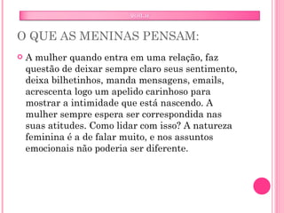 O QUE AS MENINAS PENSAM: A mulher quando entra em uma relação, faz questão de deixar sempre claro seus sentimento, deixa bilhetinhos, manda mensagens, emails, acrescenta logo um apelido carinhoso para mostrar a intimidade que está nascendo. A mulher sempre espera ser correspondida nas suas atitudes. Como lidar com isso? A natureza feminina é a de falar muito, e nos assuntos emocionais não poderia ser diferente.  