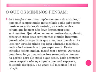 O QUE OS MENINOS PENSAM: Já a reação masculina impõe economia de atitudes, o homem é sempre muito mais calado e não sabe como mostrar as atitudes de carinho, na verdade eles acham que homem não deve demonstrar seus sentimentos. Quando o homem é muito calado, ele não consegue expor seus sentimentos é muito incomum que ele não consiga dizer que ama, mas que ele sinta isso, por ter sido criado por uma educação machista, onde não é necessário expor o que sente. Essas atitudes podem mudar, mas é com o tempo. As vezes quando se força uma situação e se encosta o homem na parede para ele expor o que sente, pode acontecer que a resposta não seja aquela que você esperava, causando decepção, e as vezes até mesmo o fim da relação. 