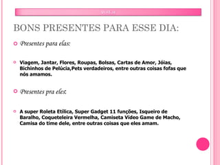 BONS PRESENTES PARA ESSE DIA: Presentes para elas: Viagem, Jantar, Flores, Roupas, Bolsas, Cartas de Amor, Jóias, Bichinhos de Pelúcia,Pets verdadeiros, entre outras coisas fofas que nós amamos. Presentes pra eles : A super Roleta Etílica, Super Gadget 11 funções, Isqueiro de Baralho, Coqueteleira Vermelha, Camiseta Vídeo Game de Macho, Camisa do time dele, entre outras coisas que eles amam. 
