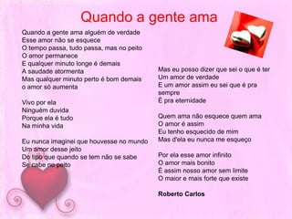 Quando a gente amaQuando a gente ama alguém de verdadeEsse amor não se esqueceO tempo passa, tudo passa, mas no peitoO amor permaneceE qualquer minuto longe é demaisA saudade atormentaMas qualquer minuto perto é bom demaiso amor só aumentaVivo por elaNinguém duvida Porque ela é tudoNa minha vidaEu nunca imaginei que houvesse no mundoUm amor desse jeitoDo tipo que quando se tem não se sabeSe cabe no peitoMas eu posso dizer que sei o que é terUm amor de verdadeE um amor assim eu sei que é pra sempreÉ pra eternidadeQuem ama não esquece quem amaO amor é assim Eu tenho esquecido de mimMas d'ela eu nunca me esqueçoPor ela esse amor infinitoO amor mais bonitoÉ assim nosso amor sem limiteO maior e mais forte que existeRoberto Carlos