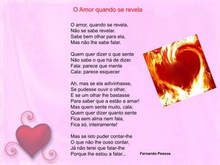 O Amor quando se revelaO amor, quando se revela,Não se sabe revelar.Sabe bem olhar para ela,Mas não lhe sabe falar. Quem quer dizer o que sente  Não sabe o que há de dizer.   Fala: parece que mente Cala: parece esquecerAh, mas se ela adivinhasse,   Se pudesse ouvir o olhar,   E se um olhar lhe bastasse  Para saber que a estão a amar!   Mas quem sente muito, cala;   Quem quer dizer quanto sente Fica sem alma nem fala,   Fica só, inteiramente! Mas se isto puder contar-lhe O que não lhe ouso contar,   Já não terei que falar-lhe  Porque lhe estou a falar...Fernando Pessoa