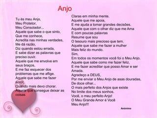 AnjoTu és meu Anjo,Meu Protetor,Meu Consolador...Aquele que sabe o que sinto,Que me conhece,Acredita nas minhas verdades,Me dá razão,Diz quando estou errada,E sabe dizer as palavras que preciso ouvir.Aquele que me envolve em seus braços,E me faz esquecer dos problemas que me aflige.Aquele que sabe me fazer sorrir,Quando mais devo chorar.Aquele que consegue deixar as coisasClaras em minha mente.Aquele que me apoia, E me ajuda a tomar grandes decisões.Aquele que com o olhar diz que me AmaE com poucas palavrasResume que sou O tesouro mais precioso que tem.Aquele que sabe me fazer a mulher Mais feliz do mundo.Sim,Em todos os momentos você foi o Meu Anjo.Aquele que sabe como me fazer feliz,E me fazer acreditar que posso Amar e ser Amada.Agradeço a DEUS,Por me enviar o Meu Anjo de asas douradas,De doce olhar...O mais perfeito dos Anjos que existeNo limite dos meus sonhos.Você, o meu perfeito Anjo!O Meu Grande Amor é Você Meu Anjo!!! Anónimo