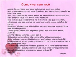 Como viver sem vocêA cada dia que nasce, tudo o que mais quero é sentir seus beijos.A cada anoitecer o que mais quero é sentir os teus braços fazendo carinho até cairmos de sono.Só a luz e o brilho do teu sorriso e olhar me dão motivação para acordar todo dia e enfrentar o que esse mundo tem a nos trazer.Se a cada dia que acordo lembro-me do teu rosto e sei que enquanto tu estiveres do meu lado amando-me eu sempre serei a pessoa mais feliz do mundo.Durante as minhas noites, só tu habitas nos meus sonhos e fazes da minha noite a melhor possível.Tudo o que eu preciso está na pessoa que eu mais amo neste mundo.AMO-TE!A minha vida não tem mais sentido sem ti.Só tu sabes como me fazer feliz e como só tu, só tu me completas.Se eu pudesse resumir a felicidade em uma só palavra eu escolheria TU.A tua presença é a única que eu quero sentir por perto e os teus lábios são os únicos que quero beijar.Se um dia houver alguma dúvida do que sinto por ti, basta fechar os olhos e pensar em tudo o que já passamos e tudo o que ainda vamos passar juntos.Nunca te esqueças do imenso amor que eu sinto por ti!AMO-TE!Anónimo