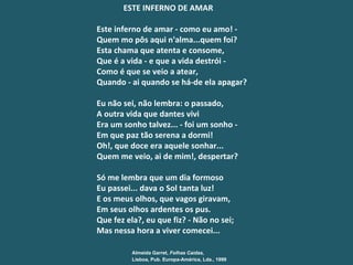 ESTE INFERNO DE AMAR Este inferno de amar - como eu amo! -   Quem mo pôs aqui n'alma...quem foi? Esta chama que atenta e consome,   Que é a vida - e que a vida destrói - Como é que se veio a atear, Quando - ai quando se há-de ela apagar? Eu não sei, não lembra: o passado, A outra vida que dantes vivi Era um sonho talvez... - foi um sonho - Em que paz tão serena a dormi! Oh!, que doce era aquele sonhar... Quem me veio, ai de mim!, despertar? Só me lembra que um dia formoso Eu passei... dava o Sol tanta luz! E os meus olhos, que vagos giravam, Em seus olhos ardentes os pus. Que fez ela?, eu que fiz? - Não no sei; Mas nessa hora a viver comecei... Almeida Garret , Folhas Ca í das, Lisboa, Pub. Europa-América, Lda., 1999   