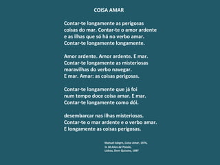 COISA AMAR   Contar-te longamente as perigosas coisas do mar. Contar-te o amor ardente e as ilhas que só há no verbo amar. Contar-te longamente longamente.   Amor ardente. Amor ardente. E mar. Contar-te longamente as misteriosas maravilhas do verbo navegar. E mar. Amar: as coisas perigosas.   Contar-te longamente que já foi num tempo doce coisa amar. E mar. Contar-te longamente como dói.   desembarcar nas ilhas misteriosas. Contar-te o mar ardente e o verbo amar. E longamente as coisas perigosas.   Manuel Alegre,  Coisa Amar , 1976, in  30 Anos de Poesia ,   Lisboa, Dom Quixote, 1997 