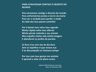 PARA ATRAVESSAR CONTIGO O DESERTO DO MUNDO   Para atravessar contigo o deserto do mundo Para enfrentarmos juntos o terror da morte Para ver a verdade para perder o medo Ao lado dos teus passos caminhei   Por ti deixei meu reino meu segredo Minha rápida noite meu silêncio Minha pérola redonda e seu oriente Meu espelho minha vida minha imagem E abandonei os jardins do paraíso   Cá fora à luz sem véu do dia duro Sem os espelhos vi que estava nua E ao descampado se chamava tempo   Por isso com teus gestos me vestiste E aprendi a viver em pleno vento.   Sophia de Mello B Andresen,  Livro Sexto ,   Lisboa, Ed. Salamandra, 1964 