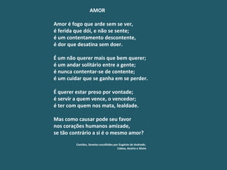 AMOR Amor é fogo que arde sem se ver, é ferida que dói, e não se sente; é um contentamento descontente, é dor que desatina sem doer.   É um não querer mais que bem querer; é um andar solitário entre a gente; é nunca contentar-se de contente; é um cuidar que se ganha em se perder.   É querer estar preso por vontade; é servir a quem vence, o vencedor; é ter com quem nos mata, lealdade.   Mas como causar pode seu favor nos corações humanos amizade, se tão contrário a si é o mesmo amor? Camões , Sonetos escolhidos por Eugénio de Andrade ,   Lisboa, Assírio e Alvim 