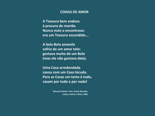 COISAS DE AMOR    A Tesoura bem andava à procura de marido. Nunca mais o encontrava: era um Tesouro escondido...   A bela Bola amarela sofria de um amor tolo: gostava muito de um Bolo (mas ele não gostava dela).   Uma Casa arredondada casou com um Caso bicudo. Para as Casas um tecto é tudo, casam por tudo e por nada!   Manuel António  Pina,  Poesia Reunida ,   Lisboa, Assírio e Alvim, 2001 