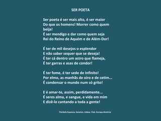 SER POETA   Ser poeta é ser mais alto, é ser maior Do que os homens! Morrer como quem beija! É ser mendigo e dar como quem seja Rei do Reino de Aquém e de Além-Dor!   É ter de mil desejos o esplendor E não saber sequer que se deseja! É ter cá dentro um astro que flameja,  É ter garras e asas de condor!   É ter fome, é ter sede de Infinito! Por elmo, as manhãs de oiro e de cetim... É condensar o mundo num só grito!   E é amar-te, assim, perdidamente... É seres alma, e sangue, e vida em mim E dizê-lo cantando a toda a gente!   Florbela Espanca,  Sonetos , Lisboa,  Pub. Europa-América 