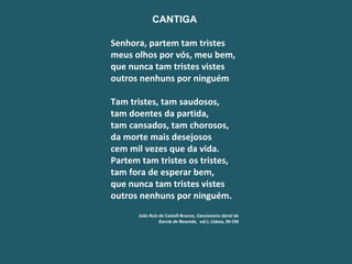 CANTIGA   Senhora, partem tam tristes meus olhos por vós, meu bem, que nunca tam tristes vistes outros nenhuns por ninguém   Tam tristes, tam saudosos, tam doentes da partida, tam cansados, tam chorosos, da morte mais desejosos cem mil vezes que da vida. Partem tam tristes os tristes, tam fora de esperar bem, que nunca tam tristes vistes outros nenhuns por ninguém.   João Ruiz de Castell-Branco,  Cancioneiro Geral de Garcia de Resende ,  vol.I, Lisboa, IN-CM 
