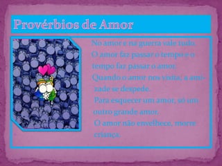 No amor e na guerra vale tudo.
O amor faz passar o tempo e o
 tempo faz passar o amor.
 Quando o amor nos visita, a ami-
 zade se despede.
 Para esquecer um amor, só um
 só outro grande amor.
 O amor não envelhece, morre
 criança.
 