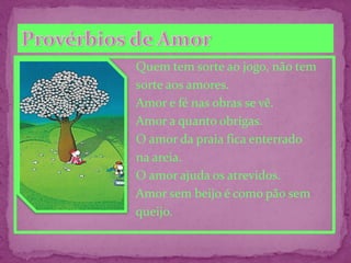 Quem tem sorte ao jogo, não tem
sorte aos amores.
Amor e fé nas obras se vê.
Amor a quanto obrigas.
O amor da praia fica enterrado
na areia.
O amor ajuda os atrevidos.
Amor sem beijo é como pão sem
queijo.
 