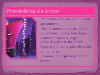 Mãos frias, coração quente, sorte
aos amores.
Não há amor como o primeiro.
Quem tem amores, tem dores.
Amor com amor se paga.
na areia. Amor de pais não há jamais.
Sopas e amores, os primeiros são
os melhores.
O amor é fogo que se arde sem
se ver.
 
