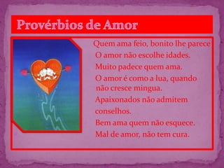  Quem ama feio, bonito lhe parece
 O amor não escolhe idades.
 Muito padece quem ama.
 O amor é como a lua, quando
não não cresce mingua.
 Apaixonados não admitem
 conselhos.
 Bem ama quem não esquece.
 Mal de amor, não tem cura.
 
