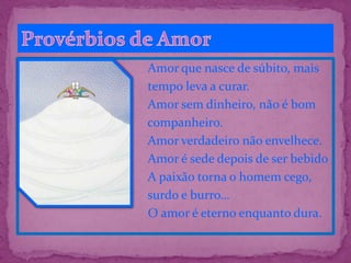 Amor que nasce de súbito, mais
tempo leva a curar.
Amor sem dinheiro, não é bom
companheiro.
Amor verdadeiro não envelhece.
Amor é sede depois de ser bebido
A paixão torna o homem cego,
surdo e burro…
O amor é eterno enquanto dura.
 