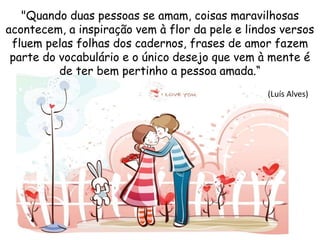 "Quando duas pessoas se amam, coisas maravilhosas
acontecem, a inspiração vem à flor da pele e lindos versos
fluem pelas folhas dos cadernos, frases de amor fazem
parte do vocabulário e o único desejo que vem à mente é
de ter bem pertinho a pessoa amada.“
(Luís Alves)
 