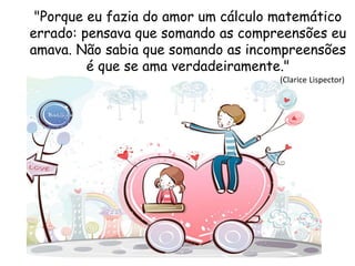 "Porque eu fazia do amor um cálculo matemático
errado: pensava que somando as compreensões eu
amava. Não sabia que somando as incompreensões
é que se ama verdadeiramente."
(Clarice Lispector)
 