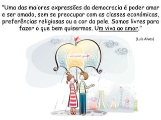 "Uma das maiores expressões da democracia é poder amar
e ser amado, sem se preocupar com as classes económicas,
preferências religiosas ou a cor da pele. Somos livres para
fazer o que bem quisermos. Um viva ao amor."
(Luís Alves)
 