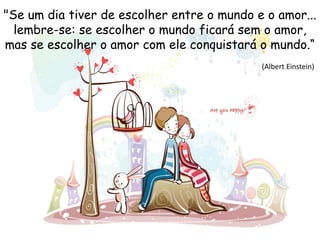"Se um dia tiver de escolher entre o mundo e o amor...
lembre-se: se escolher o mundo ficará sem o amor,
mas se escolher o amor com ele conquistará o mundo.“
(Albert Einstein)
 