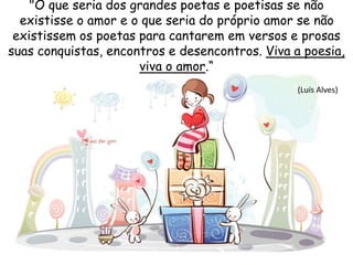 "O que seria dos grandes poetas e poetisas se não
existisse o amor e o que seria do próprio amor se não
existissem os poetas para cantarem em versos e prosas
suas conquistas, encontros e desencontros. Viva a poesia,
viva o amor.“
(Luís Alves)
 