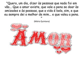 "Quero, um dia, dizer às pessoas que nada foi em
vão... Que o amor existe, que vale a pena se doar às
amizades e às pessoas, que a vida é bela, sim, e que
eu sempre dei o melhor de mim... e que valeu a pena.
"
(Mário Quintana)
 