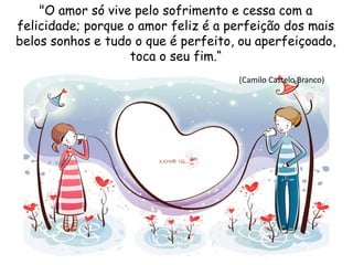 "O amor só vive pelo sofrimento e cessa com a
felicidade; porque o amor feliz é a perfeição dos mais
belos sonhos e tudo o que é perfeito, ou aperfeiçoado,
toca o seu fim.“
(Camilo Castelo Branco)
 