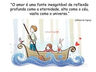 "O amor é uma fonte inesgotável de reflexão
profunda como a eternidade, alta como o céu,
vasta como o universo.“
(Alfred de Vigny)
 
