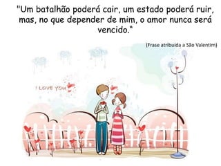 "Um batalhão poderá cair, um estado poderá ruir,
mas, no que depender de mim, o amor nunca será
vencido.“
(Frase atribuída a São Valentim)
 