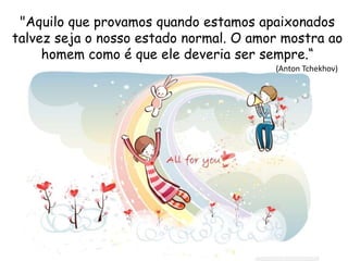 "Aquilo que provamos quando estamos apaixonados
talvez seja o nosso estado normal. O amor mostra ao
homem como é que ele deveria ser sempre.“
(Anton Tchekhov)
 