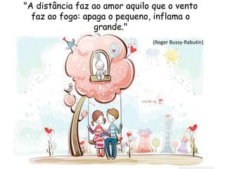 "A distância faz ao amor aquilo que o vento
faz ao fogo: apaga o pequeno, inflama o
grande."
(Roger Bussy-Rabutin)
 