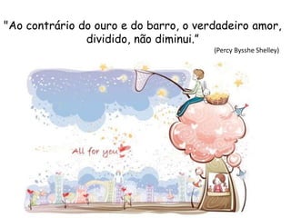 "Ao contrário do ouro e do barro, o verdadeiro amor,
dividido, não diminui.”
(Percy Bysshe Shelley)
 