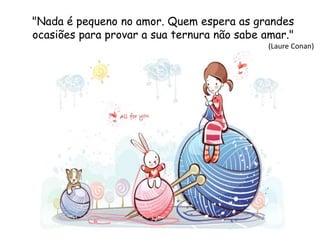 "Nada é pequeno no amor. Quem espera as grandes
ocasiões para provar a sua ternura não sabe amar."
(Laure Conan)
 