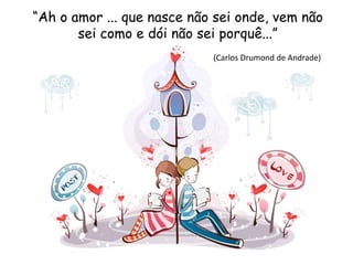 “Ah o amor ... que nasce não sei onde, vem não
sei como e dói não sei porquê...”
(Carlos Drumond de Andrade)
 
