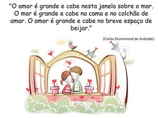 "O amor é grande e cabe nesta janela sobre o mar.
O mar é grande e cabe na cama e no colchão de
amar. O amor é grande e cabe no breve espaço de
beijar."
(Carlos Drummond de Andrade)
 