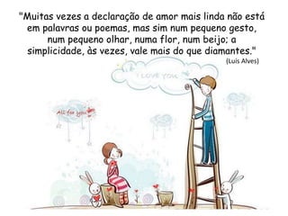 "Muitas vezes a declaração de amor mais linda não está
em palavras ou poemas, mas sim num pequeno gesto,
num pequeno olhar, numa flor, num beijo; a
simplicidade, às vezes, vale mais do que diamantes."
(Luís Alves)
 