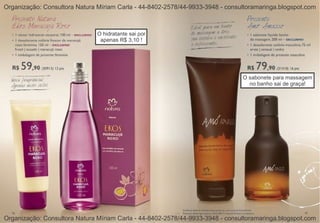 Organização: Consultora Natura Míriam Carla - 44-8402-2578/44-9933-3948 - consultoramaringa.blogspot.com



                               O hidratante sai por
                                apenas R$ 3,10 !




                                                                               O sabonete para massagem
                                                                                 no banho sai de graça!




Organização: Consultora Natura Míriam Carla - 44-8402-2578/44-9933-3948 - consultoramaringa.blogspot.com
 