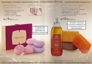 Organização: Consultora Natura Míriam Carla - 44-8402-2578/44-9933-3948 - consultoramaringa.blogspot.com




                                                                                Novidade: sabonete
                                                                             com bucha vegetal! E os
                                                                              3 sabonetes exclusivos
                                        Presente mais
                                                                                  saem de graça!
                                        acessível! Os
                                       sabonetes são
                                    sortidos e exclusivos!




Organização: Consultora Natura Míriam Carla - 44-8402-2578/44-9933-3948 - consultoramaringa.blogspot.com
 