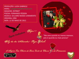 PRODUÇÃO: LUZIA GABRIELE
EMAIL: luziagabriele@hotmail.com
IMAGENS: INTRNET
POESIA: FERNANDO PESSOA
MÚSICA: GILLIARD NOSSO JURAMENTO
ORIGINAL 1994
DATA: 12 DE MAIO DE 2012




                                   “Me ame quando eu menos merecer,
                                   pois é quando eu mais preciso”
 