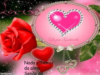Nada sabemos
da alma
Senão da
 