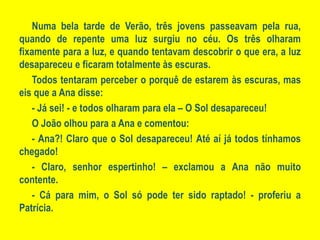 Numa bela tarde de Verão, três jovens passeavam pela rua, quando de repente uma luz surgiu no céu. Os três olharam fixamente para a luz, e quando tentavam descobrir o que era, a luz desapareceu e ficaram totalmente às escuras.Todos tentaram perceber o porquê de estarem às escuras, mas eis que a Ana disse:- Já sei! - e todos olharam para ela – O Sol desapareceu!O João olhou para a Ana e comentou: - Ana?! Claro que o Sol desapareceu! Até aí já todos tínhamos chegado!- Claro, senhor espertinho! – exclamou a Ana não muito contente.- Cá para mim, o Sol só pode ter sido raptado! - proferiu a Patrícia.