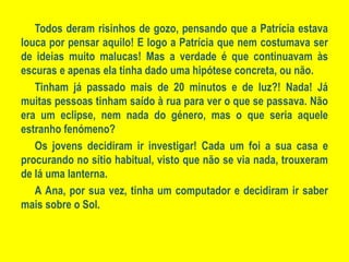Todos deram risinhos de gozo, pensando que a Patrícia estava louca por pensar aquilo! E logo a Patrícia que nem costumava ser de ideias muito malucas! Mas a verdade é que continuavam às escuras e apenas ela tinha dado uma hipótese concreta, ou não.Tinham já passado mais de 20 minutos e de luz?! Nada! Já muitas pessoas tinham saído à rua para ver o que se passava. Não era um eclipse, nem nada do género, mas o que seria aquele estranho fenómeno?Os jovens decidiram ir investigar! Cada um foi a sua casa e procurando no sítio habitual, visto que não se via nada, trouxeram de lá uma lanterna.A Ana, por sua vez, tinha um computador e decidiram ir saber mais sobre o Sol.
