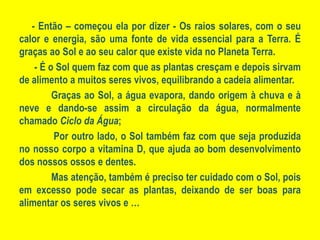 - Então – começou ela por dizer - Os raios solares, com o seu calor e energia, são uma fonte de vida essencial para a Terra. É graças ao Sol e ao seu calor que existe vida no Planeta Terra. - É o Sol quem faz com que as plantas cresçam e depois sirvam de alimento a muitos seres vivos, equilibrando a cadeia alimentar.	Graças ao Sol, a água evapora, dando origem à chuva e à neve e dando-se assim a circulação da água, normalmente chamado Ciclo da Água;	 Por outro lado, o Sol também faz com que seja produzida no nosso corpo a vitamina D, que ajuda ao bom desenvolvimento dos nossos ossos e dentes.	Mas atenção, também é preciso ter cuidado com o Sol, pois em excesso pode secar as plantas, deixando de ser boas para alimentar os seres vivos e …