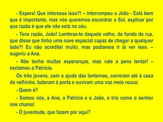 - Espera! Que interessa isso?! – interrompeu o João - Está bem que é importante, mas nós queremos encontrar o Sol, explicar por que razão é que ele não está no céu.- Tens razão, João! Lembras-te daquele velho, do fundo da rua, que disse que tinha uma nave espacial capaz de chegar a qualquer lado?! Eu não acreditei muito, mas podíamos ir lá ver isso. – sugeriu a Ana.- Não tenho muitas esperanças, mas vale a pena tentar! – exclamou a Patrícia.Os três jovens, com a ajuda das lanternas, correram até à casa do velhinho, bateram à porta e ouviram uma voz meio rouca:- Quem é?- Somos nós, a Ana, a Patrícia e o João, o trio como o senhor nos chama!- Ó juventude, que fazem por aqui?